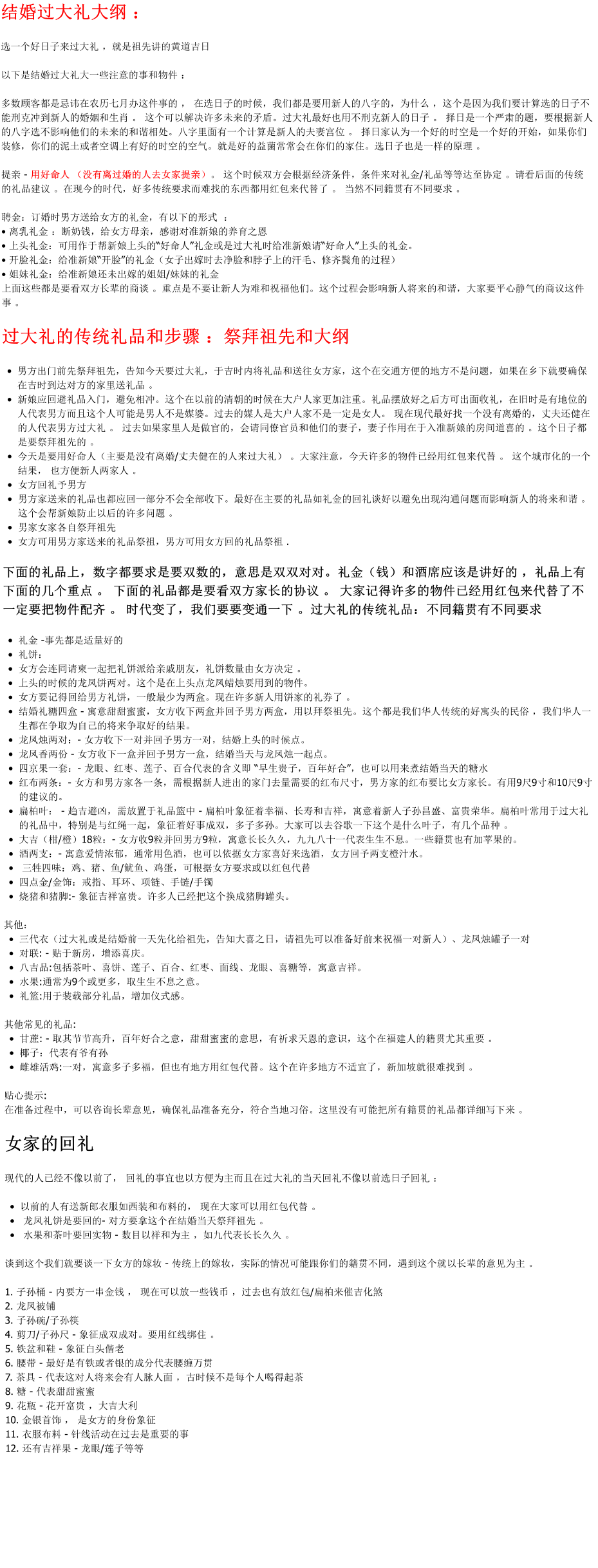 结婚过大礼大纲 ：  选一个好日子来过大礼 ，就是祖先讲的黄道吉日  以下是结婚过大礼大一些注意的事和物件 ：   多数顾客都是忌讳在农历七月办这件事的 ， 在选日子的时候，我们都是要用新人的八字的，为什么 ，这个是因为我们要计算选的日子不能刑克冲到新人的婚姻和生肖 。 这个可以解决许多未来的矛盾。过大礼最好也用不刑克新人的日子 。 择日是一个严肃的题，要根据新人的八字选不影响他们的未来的和谐相处。八字里面有一个计算是新人的夫妻宫位 。 择日家认为一个好的时空是一个好的开始，如果你们装修，你们的泥土或者空调上有好的时空的空气。就是好的益菌常常会在你们的家住。选日子也是一样的原理 。   提亲 - 用好命人 （没有离过婚的人去女家提亲）。 这个时候双方会根据经济条件，条件来对礼金/礼品等等达至协定 。请看后面的传统的礼品建议 。在现今的时代，好多传统要求而难找的东西都用红包来代替了 。 当然不同籍贯有不同要求 。  聘金：订婚时男方送给女方的礼金，有以下的形式  ：  • 离乳礼金 ：断奶钱，给女方母亲，感谢对准新娘的养育之恩 • 上头礼金：可用作于帮新娘上头的“好命人”礼金或是过大礼时给准新娘请“好命人”上头的礼金。 • 开脸礼金：给准新娘“开脸”的礼金（女子出嫁时去净脸和脖子上的汗毛、修齐鬓角的过程） • 姐妹礼金：给准新娘还未出嫁的姐姐/妹妹的礼金 上面这些都是要看双方长辈的商谈 。重点是不要让新人为难和祝福他们。这个过程会影响新人将来的和谐，大家要平心静气的商议这件事 。   过大礼的传统礼品和步骤 ：祭拜祖先和大纲  •	男方出门前先祭拜祖先，告知今天要过大礼，于吉时内将礼品和送往女方家，这个在交通方便的地方不是问题，如果在乡下就要确保在吉时到达对方的家里送礼品 。  •	新娘应回避礼品入门，避免相冲。这个在以前的清朝的时候在大户人家更加注重。礼品摆放好之后方可出面收礼，在旧时是有地位的人代表男方而且这个人可能是男人不是媒婆。过去的媒人是大户人家不是一定是女人。 现在现代最好找一个没有离婚的，丈夫还健在的人代表男方过大礼 。 过去如果家里人是做官的，会请同僚官员和他们的妻子，妻子作用在于入准新娘的房间道喜的 。这个日子都是要祭拜祖先的 。 •	今天是要用好命人（主要是没有离婚/丈夫健在的人来过大礼） 。大家注意，今天许多的物件已经用红包来代替 。 这个城市化的一个结果， 也方便新人两家人 。 •	女方回礼予男方 •	男方家送来的礼品也都应回一部分不会全部收下。最好在主要的礼品如礼金的回礼谈好以避免出现沟通问题而影响新人的将来和谐 。 这个会帮新娘防止以后的许多问题 。  •	男家女家各自祭拜祖先 •	女方可用男方家送来的礼品祭祖，男方可用女方回的礼品祭祖 . 下面的礼品上，数字都要求是要双数的，意思是双双对对。礼金（钱）和酒席应该是讲好的 ，礼品上有下面的几个重点 。 下面的礼品都是要看双方家长的协议 。 大家记得许多的物件已经用红包来代替了不一定要把物件配齐 。 时代变了，我们要要变通一下 。过大礼的传统礼品：不同籍贯有不同要求   •	礼金 -事先都是适量好的 •	礼饼： •	女方会连同请柬一起把礼饼派给亲戚朋友，礼饼数量由女方决定 。 •	上头的时候的龙凤饼两对。这个是在上头点龙凤蜡烛要用到的物件。 •	女方要记得回给男方礼饼，一般最少为两盒。现在许多新人用饼家的礼券了 。  •	结婚礼糖四盒 - 寓意甜甜蜜蜜，女方收下两盒并回予男方两盒，用以拜祭祖先。这个都是我们华人传统的好寓头的民俗 ，我们华人一生都在争取为自己的将来争取好的结果。 •	龙凤烛两对：- 女方收下一对并回予男方一对，结婚上头的时候点。 •	龙凤香两份 - 女方收下一盒并回予男方一盒，结婚当天与龙凤烛一起点。 •	四京果一套：- 龙眼、红枣、莲子、百合代表的含义即 “早生贵子，百年好合”，也可以用来煮结婚当天的糖水 •	红布两条：- 女方和男方家各一条，需根据新人进出的家门去量需要的红布尺寸，男方家的红布要比女方家长。有用9尺9寸和10尺9寸的建议的。 •	扁柏叶： - 趋吉避凶，需放置于礼品篮中 - 扁柏叶象征着幸福、长寿和吉祥，寓意着新人子孙昌盛、富贵荣华。扁柏叶常用于过大礼的礼品中，特别是与红绳一起，象征着好事成双，多子多孙。大家可以去谷歌一下这个是什么叶子，有几个品种 。  •	大吉（柑/橙）18粒：- 女方收9粒并回男方9粒，寓意长长久久，九九八十一代表生生不息。一些籍贯也有加苹果的。  •	酒两支：- 寓意爱情浓郁，通常用色酒，也可以依据女方家喜好来选酒，女方回予两支橙汁水。 •	 三牲四味：鸡、猪、鱼/鱿鱼、鸡蛋，可根据女方要求或以红包代替 •	四点金/金饰：戒指、耳环、项链、手链/手镯 •	烧猪和猪脚:- 象征吉祥富贵。许多人已经把这个换成猪脚罐头。   其他： •	三代衣（过大礼或是结婚前一天先化给祖先，告知大喜之日，请祖先可以准备好前来祝福一对新人）、龙凤烛罐子一对 •	对联: - 贴于新房，增添喜庆。 •	八吉品:包括茶叶、喜饼、莲子、百合、红枣、面线、龙眼、喜糖等，寓意吉祥。 •	水果:通常为9个或更多，取生生不息之意。 •	礼篮:用于装载部分礼品，增加仪式感。  其他常见的礼品: •	甘蔗: - 取其节节高升，百年好合之意，甜甜蜜蜜的意思，有祈求天恩的意识，这个在福建人的籍贯尤其重要 。  •	椰子：代表有爷有孙 •	雌雄活鸡:一对，寓意多子多福，但也有地方用红包代替。这个在许多地方不适宜了，新加坡就很难找到 。   贴心提示: 在准备过程中，可以咨询长辈意见，确保礼品准备充分，符合当地习俗。这里没有可能把所有籍贯的礼品都详细写下来 。   女家的回礼   现代的人已经不像以前了， 回礼的事宜也以方便为主而且在过大礼的当天回礼不像以前选日子回礼 ：  •	以前的人有送新郎衣服如西装和布料的， 现在大家可以用红包代替 。 •	 龙凤礼饼是要回的- 对方要拿这个在结婚当天祭拜祖先 。 •	 水果和茶叶要回实物 - 数目以祥和为主 ，如九代表长长久久 。   谈到这个我们就要谈一下女方的嫁妆 - 传统上的嫁妆，实际的情况可能跟你们的籍贯不同，遇到这个就以长辈的意见为主 。  1. 子孙桶 - 内要方一串金钱 ， 现在可以放一些钱币 ，过去也有放红包/扁柏来催吉化煞 2. 龙凤被铺 3. 子孙碗/子孙筷 4. 剪刀/子孙尺 - 象征成双成对。要用红线绑住 。  5. 铁盆和鞋 - 象征白头偕老 6. 腰带 - 最好是有铁或者银的成分代表腰缠万贯  7. 茶具 - 代表这对人将来会有人脉人面 ，古时候不是每个人喝得起茶  8. 糖 - 代表甜甜蜜蜜 9. 花瓶 - 花开富贵 ，大吉大利 10. 金银首饰 ， 是女方的身份象征 11. 衣服布料 - 针线活动在过去是重要的事  12. 还有吉祥果 - 龙眼/莲子等等 